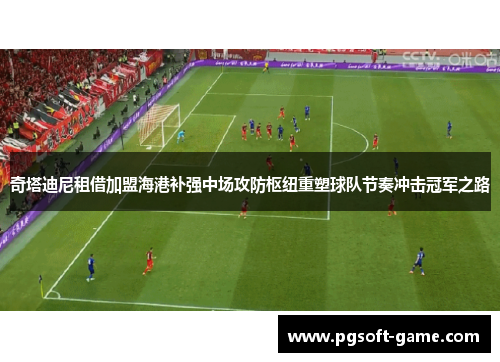 奇塔迪尼租借加盟海港补强中场攻防枢纽重塑球队节奏冲击冠军之路 奇塔迪尼租借加盟海港补强中场攻防枢纽重塑球队节奏冲击冠军之路